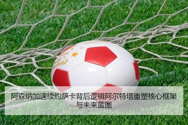 阿森纳加速续约萨卡背后逻辑阿尔特塔重塑核心框架与未来蓝图