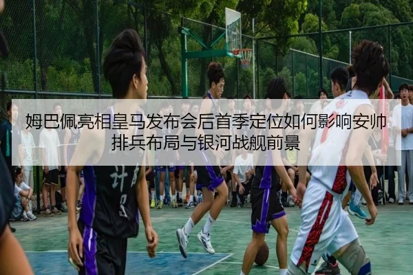 姆巴佩亮相皇马发布会后首季定位如何影响安帅排兵布局与银河战舰前景